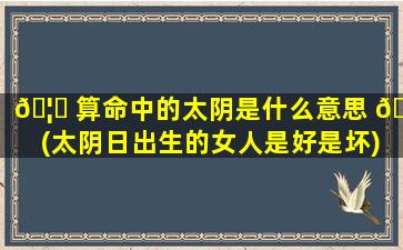 🦆 算命中的太阴是什么意思 🐱 (太阴日出生的女人是好是坏)